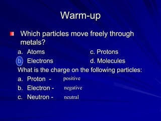 Warm-up Which particles move freely through metals? Atoms			c. Protons Electrons			d. Molecules What is the charge on the following particles: Proton  -  Electron -  Neutron -  positive negative  neutral 