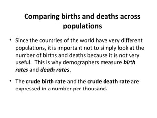 Comparing births and deaths across
populations
• Since the countries of the world have very different
populations, it is important not to simply look at the
number of births and deaths because it is not very
useful. This is why demographers measure birth
rates and death rates.
• The crude birth rate and the crude death rate are
expressed in a number per thousand.

 