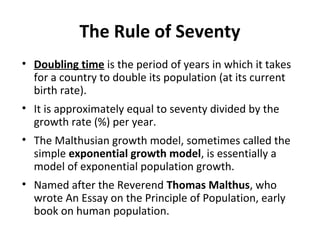 The Rule of Seventy
• Doubling time is the period of years in which it takes
for a country to double its population (at its current
birth rate).
• It is approximately equal to seventy divided by the
growth rate (%) per year.
• The Malthusian growth model, sometimes called the
simple exponential growth model, is essentially a
model of exponential population growth.
• Named after the Reverend Thomas Malthus, who
wrote An Essay on the Principle of Population, early
book on human population.

 