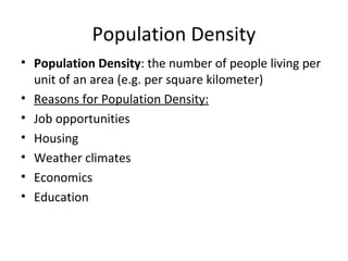 Population Density
• Population Density: the number of people living per
unit of an area (e.g. per square kilometer)
• Reasons for Population Density:
• Job opportunities
• Housing
• Weather climates
• Economics
• Education

 