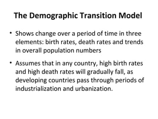 The Demographic Transition Model
• Shows change over a period of time in three
elements: birth rates, death rates and trends
in overall population numbers
• Assumes that in any country, high birth rates
and high death rates will gradually fall, as
developing countries pass through periods of
industrialization and urbanization.

 