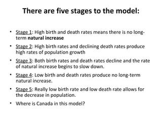 There are five stages to the model:
• Stage 1: High birth and death rates means there is no longterm natural increase
• Stage 2: High birth rates and declining death rates produce
high rates of population growth
• Stage 3: Both birth rates and death rates decline and the rate
of natural increase begins to slow down.
• Stage 4: Low birth and death rates produce no long-term
natural increase.
• Stage 5: Really low birth rate and low death rate allows for
the decrease in population.
• Where is Canada in this model?

 