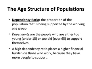 The Age Structure of Populations
• Dependency Ratio: the proportion of the
population that is being supported by the working
age group.
• Dependents are the people who are either too
young (under 15) or too old (over 65) to support
themselves.
• A high dependency ratio places a higher financial
burden on those who work, because they have
more people to support.

 