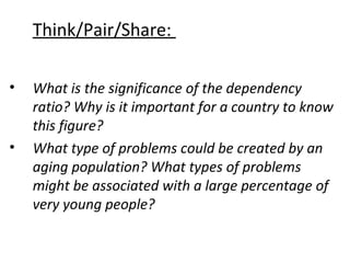 Think/Pair/Share:
•

•

What is the significance of the dependency
ratio? Why is it important for a country to know
this figure?
What type of problems could be created by an
aging population? What types of problems
might be associated with a large percentage of
very young people?

 