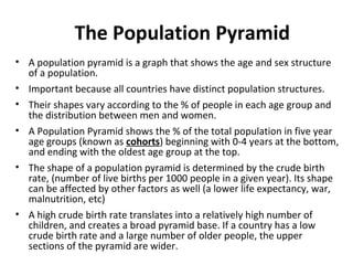 The Population Pyramid
• A population pyramid is a graph that shows the age and sex structure
of a population.
• Important because all countries have distinct population structures.
• Their shapes vary according to the % of people in each age group and
the distribution between men and women.
• A Population Pyramid shows the % of the total population in five year
age groups (known as cohorts) beginning with 0-4 years at the bottom,
and ending with the oldest age group at the top.
• The shape of a population pyramid is determined by the crude birth
rate, (number of live births per 1000 people in a given year). Its shape
can be affected by other factors as well (a lower life expectancy, war,
malnutrition, etc)
• A high crude birth rate translates into a relatively high number of
children, and creates a broad pyramid base. If a country has a low
crude birth rate and a large number of older people, the upper
sections of the pyramid are wider.

 