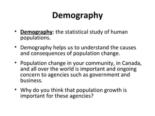 Demography
• Demography: the statistical study of human
populations.
• Demography helps us to understand the causes
and consequences of population change.
• Population change in your community, in Canada,
and all over the world is important and ongoing
concern to agencies such as government and
business.
• Why do you think that population growth is
important for these agencies?

 