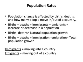 Population Rates
• Population change is affected by births, deaths,
and how many people move in/out of a country.
• Births – deaths + immigrants – emigrants =
increase or decrease in a population
• Births- deaths= Natural population growth
• Births – deaths + immigration- emigration= Total
population growth
Immigrants = moving into a country
Emigrants = moving out of a country

 