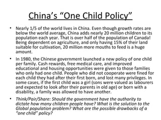 China’s “One Child Policy”
• Nearly 1/5 of the world lives in China. Even though growth rates are
below the world average, China adds nearly 20 million children to its
population each year. That is over half of the population of Canada!
Being dependent on agriculture, and only having 15% of their land
suitable for cultivation, 20 million more mouths to feed is a huge
amount.
• In 1980, the Chinese government launched a new policy of one child
per family. Cash rewards, free medical care, and improved
educational and housing opportunities were given to those families
who only had one child. People who did not cooperate were fined for
each child they had after their first born, and lost many privileges. In
some cases, if the first child was a girl (sons were valued as labourers
and expected to look after their parents in old age) or born with a
disability, a family was allowed to have another.
• Think/Pair/Share: Should the government have the authority to
dictate how many children people have? What is the solution to the
Global population problem? What are the possible drawbacks of a
“one child” policy?

 