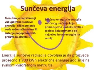 Sunčeva energija 
Trenutno je najrašireniji 
vid upotrebe sunčeve 
energije- cilj je grejanje 
vode u domaćinstvima ili 
sušenje poljoprivrednih 
proizvoda, drveta... 
Sunčeva energija je energija 
sunčevog zračenja koju 
primećujemo u obliku svetla i 
toplote koju primamo od 
najvećeg izvora energije na 
zemlji. 
Energija sunčeve radijacije dovoljna je da proizvede 
prosečno 1,700 kWh električne energije godišnje na 
svakom kvadratnom metru tla. 
 