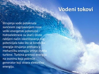 Vodeni tokovi 
Strujanja vode potaknuta 
sunčevim zagrijavanjem nose 
veliki energetski potencijal - 
hidroelektrane su stari i često 
rabljeni način iskorištavanja tog 
potencijala tako što se kinetička 
energija strujanja pretvara u 
mehaničku energiju vrtnje vratila 
turbine. Turbina prenosi energiju 
na osovinu koja pokreće 
generator koji stvara električnu 
energiju. 
 