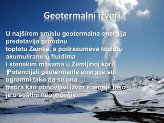Geotermalni izvori 
U najširem smislu geotermalna energija 
predstavlja prirodnu 
toplotu Zemlje, a podrazumeva toplotu 
akumuliranu u fluidima 
i stenskim masama u Zemljinoj kori 
† Potencijali geotermanle energije su 
ogromni tako da se ona 
tretira kao obnovljivi izvor energije iako 
je u suštini neobnovljiv. 
 