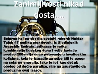 Zanimljivosti nikad 
dosta.... 
Solarna kolica oborila svetski rekord: Haidar 
Taleb 47 godina star čovek, iz Ujedinjenih 
Arapskih Emirata, prikazao je retku 
kombinaciju ljudskog duha i volje kada je 
prešao 200-milja dugo putovanje u invalidskim 
kolicima, koja je izgradio za sebe čiji je pogon 
na solarnu energiju. Iako je još kao dečak 
oboleo od dečje paralize, nije ga zaustavilo da 
preduzme ovaj izazov. 
 