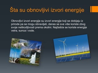 Šta su obnovljivi izvori energije 
Obnovljivi izvori energije su izvori energije koji se dobijaju iz 
prirode pa se mogu obnavljati, danas se sve više koriste zbog 
svoje neškodljivosti prema okolini. Najčešće se koriste energije 
vetra, sunca i vode. 
 