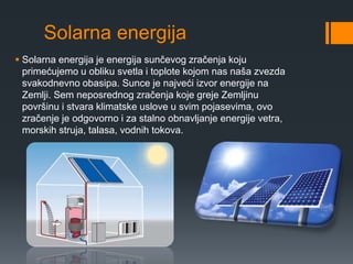 Solarna energija 
 Solarna energija je energija sunčevog zračenja koju 
primećujemo u obliku svetla i toplote kojom nas naša zvezda 
svakodnevno obasipa. Sunce je najveći izvor energije na 
Zemlji. Sem neposrednog zračenja koje greje Zemljinu 
površinu i stvara klimatske uslove u svim pojasevima, ovo 
zračenje je odgovorno i za stalno obnavljanje energije vetra, 
morskih struja, talasa, vodnih tokova. 
 