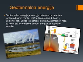 Geotermalna energija 
 Geotermalna energija je energija dobivena odvajanjem 
topline od same zemlje, obično kilometrima duboko u 
Zemljinoj kori. Skupo je sagraditi elektranu, ali troškovi rada 
su jeftini što jeste niskom cenom energije za pogodne 
lokacije. 
 