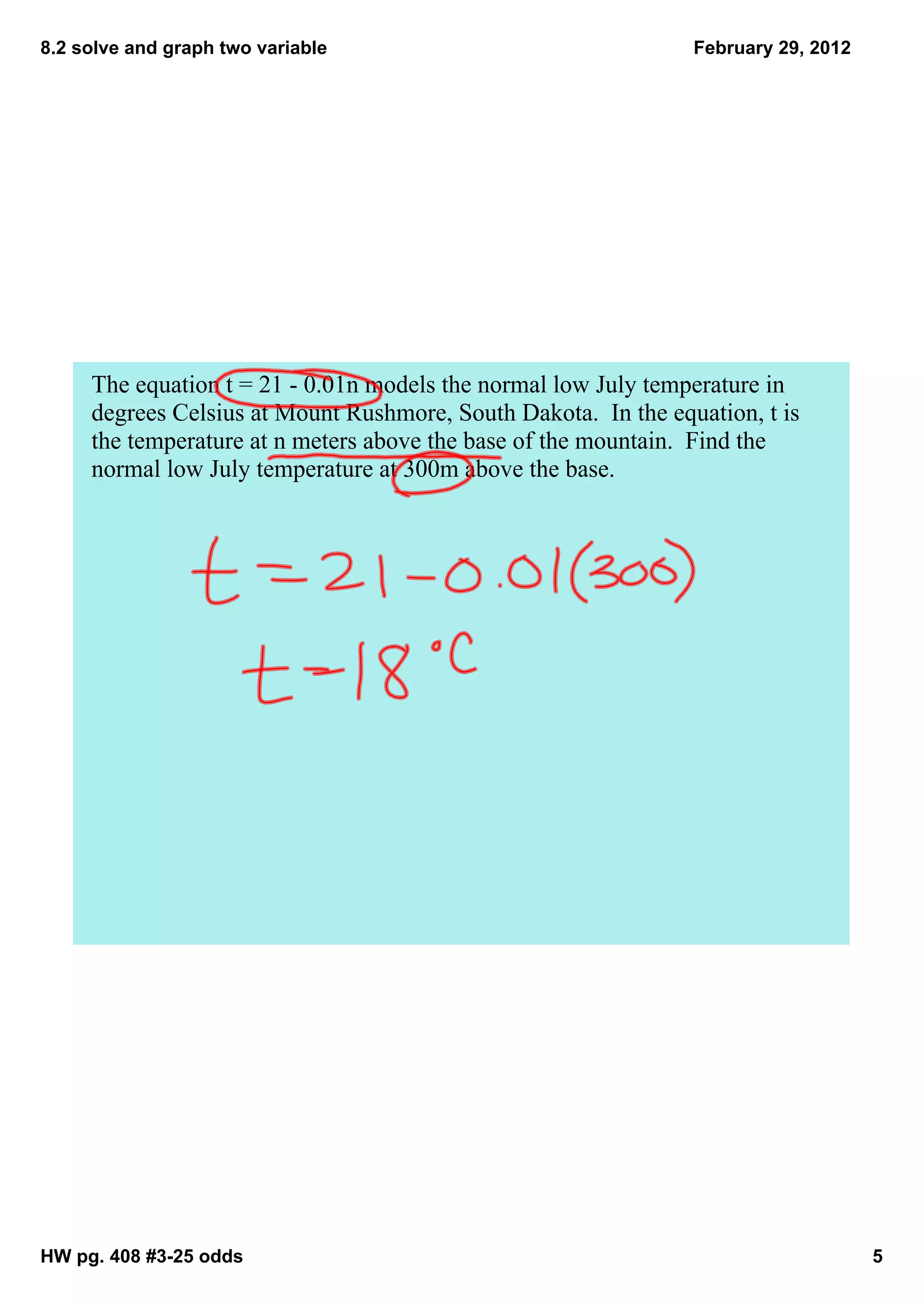8.2 solve and graph two variable                                 February 29, 2012




     The equation t = 21 ­ 0.01n models the normal low July temperature in 
     degrees Celsius at Mount Rushmore, South Dakota.  In the equation, t is 
     the temperature at n meters above the base of the mountain.  Find the 
     normal low July temperature at 300m above the base.  




HW pg. 408 #3­25 odds                                                                5
 