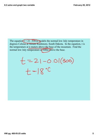 8.2 solve and graph two variable                                 February 29, 2012




     The equation t = 21 ­ 0.01n models the normal low July temperature in 
     degrees Celsius at Mount Rushmore, South Dakota.  In the equation, t is 
     the temperature at n meters above the base of the mountain.  Find the 
     normal low July temperature at 300m above the base.  




HW pg. 408 #3­25 odds                                                                5
 