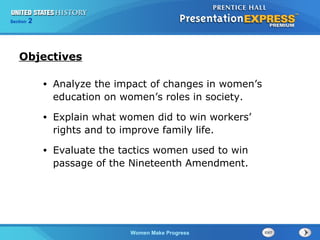 Section

2

Objectives
•

Analyze the impact of changes in women’s
education on women’s roles in society.

•

Explain what women did to win workers’
rights and to improve family life.

•

Evaluate the tactics women used to win
passage of the Nineteenth Amendment.

Women Make Progress

 