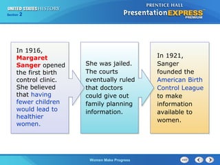 Section

2

In 1916,
Margaret
Sanger opened
the first birth
control clinic.
She believed
that having
fewer children
would lead to
healthier
women.

She was jailed.
The courts
eventually ruled
that doctors
could give out
family planning
information.

Women Make Progress

In 1921,
Sanger
founded the
American Birth
Control League
to make
information
available to
women.

 
