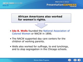 Section

2

African Americans also worked
for women’s rights.

• Ida B. Wells founded the National Association of
Colored Women or NACW in 1896.
• The NACW supported day care centers for the
children of working parents.
• Wells also worked for suffrage, to end lynchings,
and to stop segregation in the Chicago schools.

Women Make Progress

 