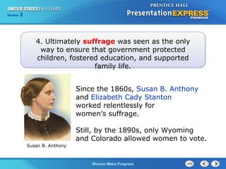Section

2

4. Ultimately suffrage was seen as the only
way to ensure that government protected
children, fostered education, and supported
family life.
Since the 1860s, Susan B. Anthony
and Elizabeth Cady Stanton
worked relentlessly for
women’s suffrage.
Still, by the 1890s, only Wyoming
and Colorado allowed women to vote.
Susan B. Anthony

Women Make Progress

 