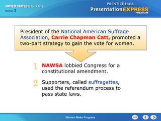 Section

2

President of the National American Suffrage
Association, Carrie Chapman Catt, promoted a
two-part strategy to gain the vote for women.

1

NAWSA lobbied Congress for a
constitutional amendment.

2

Supporters, called suffragettes,
used the referendum process to
pass state laws.

Women Make Progress

 