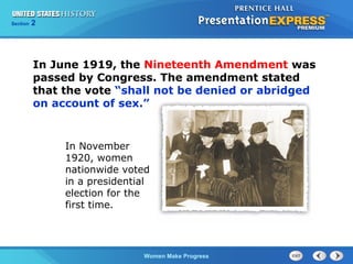 Section

2

In June 1919, the Nineteenth Amendment was
passed by Congress. The amendment stated
that the vote “shall not be denied or abridged
on account of sex.”

In November
1920, women
nationwide voted
in a presidential
election for the
first time.

Women Make Progress

 
