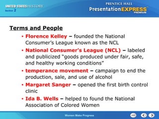 Section

2

Terms and People
•

Florence Kelley – founded the National
Consumer’s League known as the NCL

•

National Consumer’s League (NCL) – labeled
and publicized “goods produced under fair, safe,
and healthy working conditions”

•

temperance movement – campaign to end the
production, sale, and use of alcohol

•

Margaret Sanger – opened the first birth control
clinic

•

Ida B. Wells – helped to found the National
Association of Colored Women
Women Make Progress

 