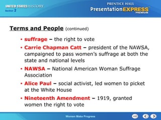 Section

2

Terms and People

(continued)

•

suffrage – the right to vote

•

Carrie Chapman Catt – president of the NAWSA,
campaigned to pass women’s suffrage at both the
state and national levels

•

NAWSA – National American Woman Suffrage
Association

•

Alice Paul – social activist, led women to picket
at the White House

•

Nineteenth Amendment – 1919, granted
women the right to vote
Women Make Progress

 