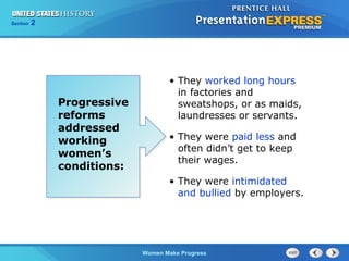Section

2

Progressive
reforms
addressed
working
women’s
conditions:

• They worked long hours
in factories and
sweatshops, or as maids,
laundresses or servants.
• They were paid less and
often didn’t get to keep
their wages.
• They were intimidated
and bullied by employers.

Women Make Progress

 