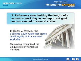 Section

2

2. Reformers saw limiting the length of a
woman’s work day as an important goal
and succeeded in several states.

In Muller v. Oregon, the
Supreme Court ruled that states
could legally limit a women’s
work day.
This ruling recognized the
unique role of women as
mothers.

Women Make Progress

 