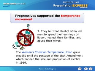 Section

2

Progressives supported the temperance
movement.

3. They felt that alcohol often led
men to spend their earnings on
liquor, neglect their families, and
abuse their wives.

The Woman’s Christian Temperance Union grew
steadily until the passage of the 18th Amendment
which banned the sale and production of alcohol
in 1919.
Women Make Progress

 