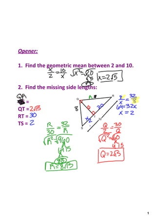 Opener:

1.  Find the geometric mean between 2 and 10.


2.  Find the missing side lengths:
                                 8        R
                         Q
QS = 
QT =
RT =                             T
                                     32
TS =
                             S




                                                1
 