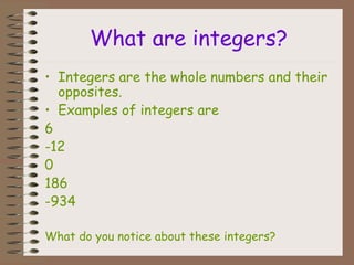 What are integers?
• Integers are the whole numbers and their
opposites.
• Examples of integers are
6
-12
0
186
-934
What do you notice about these integers?
 
