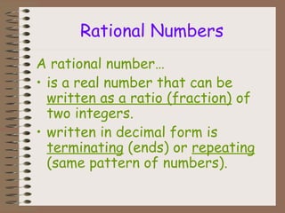 Rational Numbers
A rational number…
• is a real number that can be
written as a ratio (fraction) of
two integers.
• written in decimal form is
terminating (ends) or repeating
(same pattern of numbers).
 