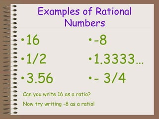 Examples of Rational
Numbers
•16
•1/2
•3.56
•-8
•1.3333…
•- 3/4
Can you write 16 as a ratio?
Now try writing -8 as a ratio!
 