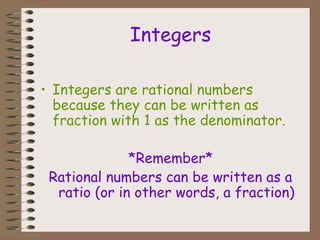 Integers
• Integers are rational numbers
because they can be written as
fraction with 1 as the denominator.
*Remember*
Rational numbers can be written as a
ratio (or in other words, a fraction)
 