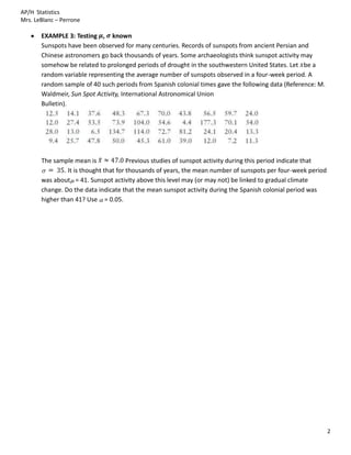 AP/H Statistics
Mrs. LeBlanc – Perrone

       EXAMPLE 3: Testing , known
       Sunspots have been observed for many centuries. Records of sunspots from ancient Persian and
       Chinese astronomers go back thousands of years. Some archaeologists think sunspot activity may
       somehow be related to prolonged periods of drought in the southwestern United States. Let be a
       random variable representing the average number of sunspots observed in a four-week period. A
       random sample of 40 such periods from Spanish colonial times gave the following data (Reference: M.
       Waldmeir, Sun Spot Activity, International Astronomical Union
       Bulletin).




       The sample mean is               Previous studies of sunspot activity during this period indicate that
               . It is thought that for thousands of years, the mean number of sunspots per four-week period
       was about = 41. Sunspot activity above this level may (or may not) be linked to gradual climate
       change. Do the data indicate that the mean sunspot activity during the Spanish colonial period was
       higher than 41? Use = 0.05.




                                                                                                                2
 