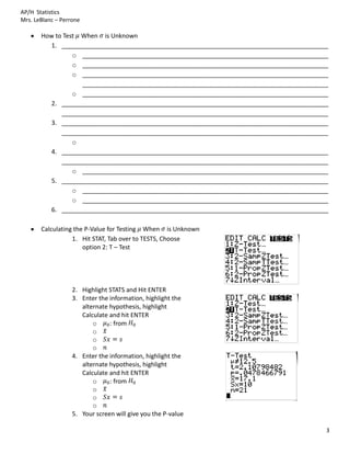 AP/H Statistics
Mrs. LeBlanc – Perrone

       How to Test When is Unknown
         1. ______________________________________________________________________________
                 o ________________________________________________________________________
                 o ________________________________________________________________________
                 o ________________________________________________________________________
                   ________________________________________________________________________
                 o ________________________________________________________________________
         2. ______________________________________________________________________________
             ______________________________________________________________________________
         3. ______________________________________________________________________________
             ______________________________________________________________________________
                 o
         4. ______________________________________________________________________________
             ______________________________________________________________________________
                 o ________________________________________________________________________
         5. ______________________________________________________________________________
                 o ________________________________________________________________________
                 o ________________________________________________________________________
         6. ______________________________________________________________________________

       Calculating the P-Value for Testing When is Unknown
                  1. Hit STAT, Tab over to TESTS, Choose
                      option 2: T – Test




                   2. Highlight STATS and Hit ENTER
                   3. Enter the information, highlight the
                      alternate hypothesis, highlight
                      Calculate and hit ENTER
                          o     : from
                          o
                          o
                          o
                   4. Enter the information, highlight the
                      alternate hypothesis, highlight
                      Calculate and hit ENTER
                          o     : from
                          o
                          o
                          o
                   5. Your screen will give you the P-value

                                                                                          3
 