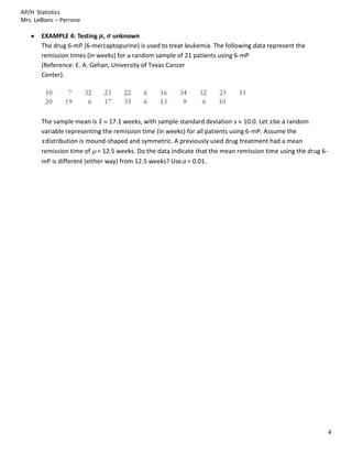AP/H Statistics
Mrs. LeBlanc – Perrone

       EXAMPLE 4: Testing , unknown
       The drug 6-mP (6-mercaptopurine) is used to treat leukemia. The following data represent the
       remission times (in weeks) for a random sample of 21 patients using 6-mP
       (Reference: E. A. Gehan, University of Texas Cancer
       Center).




       The sample mean is       17.1 weeks, with sample standard deviation s 10.0. Let be a random
       variable representing the remission time (in weeks) for all patients using 6-mP. Assume the
        distribution is mound-shaped and symmetric. A previously used drug treatment had a mean
       remission time of = 12.5 weeks. Do the data indicate that the mean remission time using the drug 6-
       mP is different (either way) from 12.5 weeks? Use = 0.01.




                                                                                                             4
 