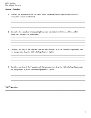 AP/H Statistics
Mrs. LeBlanc – Perrone

Summary Questions

   1. What are the requirements for “normality” when in known? What are the requirements for
      “normality” when in unknown?
      ____________________________________________________________________________________
      ____________________________________________________________________________________
      ____________________________________________________________________________________
      ____________________________________________________________________________________

   2. Generalize the procedure for calculating the sample test statistic for the mean. What are the
      similarities? What are the differences?
      ____________________________________________________________________________________
      ____________________________________________________________________________________
      ____________________________________________________________________________________
      ____________________________________________________________________________________

   3. Consider a test for . If the P-value is such that you can reject at the 5% level of significance, can
      you always reject    at the 1% level of significance? Explain.
      ____________________________________________________________________________________
      ____________________________________________________________________________________
      ____________________________________________________________________________________
      ____________________________________________________________________________________

   4. Consider a test for . If the P-value is such that you can reject at the 1% level of significance, can
      you always reject    at the 5% level of significance? Explain.
      ____________________________________________________________________________________
      ____________________________________________________________________________________
      ____________________________________________________________________________________
      ____________________________________________________________________________________



“HOT” Question:
__________________________________________________________________________________________
__________________________________________________________________________________________




                                                                                                          5
 