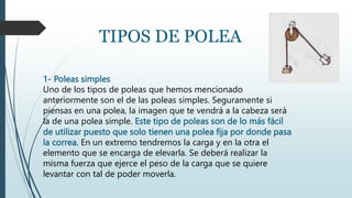 1- Poleas simples
Uno de los tipos de poleas que hemos mencionado
anteriormente son el de las poleas simples. Seguramente si
piensas en una polea, la imagen que te vendrá a la cabeza será
la de una polea simple. Este tipo de poleas son de lo más fácil
de utilizar puesto que solo tienen una polea fija por donde pasa
la correa. En un extremo tendremos la carga y en la otra el
elemento que se encarga de elevarla. Se deberá realizar la
misma fuerza que ejerce el peso de la carga que se quiere
levantar con tal de poder moverla.
TIPOS DE POLEA
 