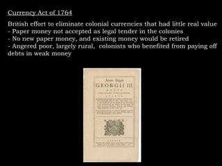 Currency Act of 1764 British effort to eliminate colonial currencies that had little real value - Paper money not accepted as legal tender in the colonies - No new paper money, and existing money would be retired - Angered poor, largely rural,  colonists who benefited from paying off debts in weak money  