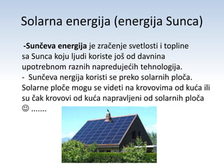 Solarna energija (energija Sunca) 
-Sunčeva energija je zračenje svetlosti i topline 
sa Sunca koju ljudi koriste još od davnina 
upotrebnom raznih napredujećih tehnologija. 
- Sunčeva nergija koristi se preko solarnih ploča. 
Solarne ploče mogu se videti na krovovima od kuća ili 
su čak krovovi od kuća napravljeni od solarnih ploča 
 ....... 
 