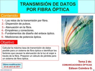 TRANSMISIÓN DE DATOS POR FIBRA ÓPTICA,[object Object],Contenido,[object Object],1.- Los retos de la transmisión por fibra.,[object Object],2.- Dispersión de pulsos. ,[object Object],3.- Atenuación en la fibra.,[object Object],4.- Empalmes y conectores.,[object Object],5.- Fundamentos de diseño del enlace óptico.,[object Object],6.- Mediciones de potencia óptica.,[object Object],Objetivo,[object Object],Calcular la máxima tasa de transmisión de datos posible para un sistema de fibra óptica e identificar los factores que causan la atenuación de la luz al viajar a través de la fibra. Preparar un cálculo de pérdida para un sistema de fibra óptica.,[object Object],Tema 2 de:,[object Object],Última modificación:,[object Object],23 de abril de 2011,[object Object],COMUNICACIONES ÓPTICAS,[object Object],Edison Coimbra G.,[object Object],1,[object Object],www.coimbraweb.com,[object Object]