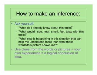 How to make an inference:
• Ask yourself:
  – “What do I already know about this topic?”
  – “What would I see, hear, smell, feel, taste with this
    topic?”
  – “What else is happening in this situation that can
    help me understand more than what these
    words/this picture shows me?”
• Use clues from the words or pictures + your
  own experiences = a logical conclusion or
  idea.
 