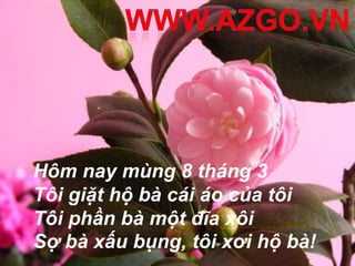 Hôm nay mùng 8 tháng 3
Tôi giặt hộ bà cái áo của tôi
Tôi phần bà một đĩa xôi
Sợ bà xấu bụng, tôi xơi hộ bà!
 