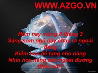 Hôm nay mùng 8 tháng 3
Sáng sớm ngủ dậy chạy ra ngoài
             đàng
  Kiếm hoa để tặng cho nàng
Nhìn hoa nàng bảo ngoài đường
          thiếu chi?
 