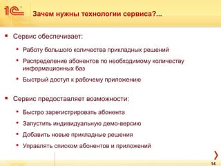 Зачем нужны технологии сервиса?...
 Сервис обеспечивает:
 Работу большого количества прикладных решений
 Распределение абонентов по необходимому количеству
информационных баз
 Быстрый доступ к рабочему приложению
 Сервис предоставляет возможности:
 Быстро зарегистрировать абонента
 Запустить индивидуальную демо-версию
 Добавить новые прикладные решения
 Управлять списком абонентов и приложений
14
 