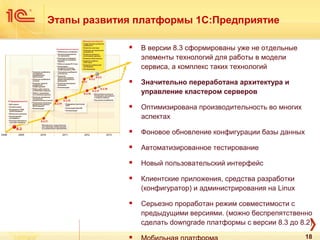  В версии 8.3 сформированы уже не отдельные
элементы технологий для работы в модели
сервиса, а комплекс таких технологий
 Значительно переработана архитектура и
управление кластером серверов
 Оптимизирована производительность во многих
аспектах
 Фоновое обновление конфигурации базы данных
 Автоматизированное тестирование
 Новый пользовательский интерфейс
 Клиентские приложения, средства разработки
(конфигуратор) и администрирования на Linux
 Серьезно проработан режим совместимости с
предыдущими версиями. (можно беспрепятственно
сделать downgrade платформы с версии 8.3 до 8.2)

Этапы развития платформы 1С:Предприятие
18
 
